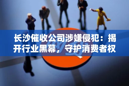 长沙催收公司涉嫌侵犯：揭开行业黑幕，守护消费者权益